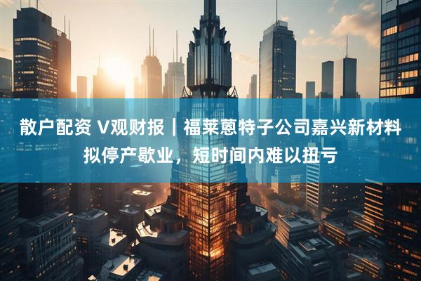 散户配资 V观财报｜福莱蒽特子公司嘉兴新材料拟停产歇业，短时间内难以扭亏