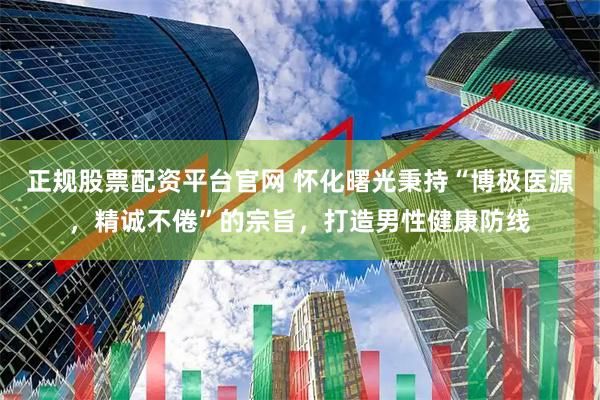 正规股票配资平台官网 怀化曙光秉持“博极医源，精诚不倦”的宗旨，打造男性健康防线
