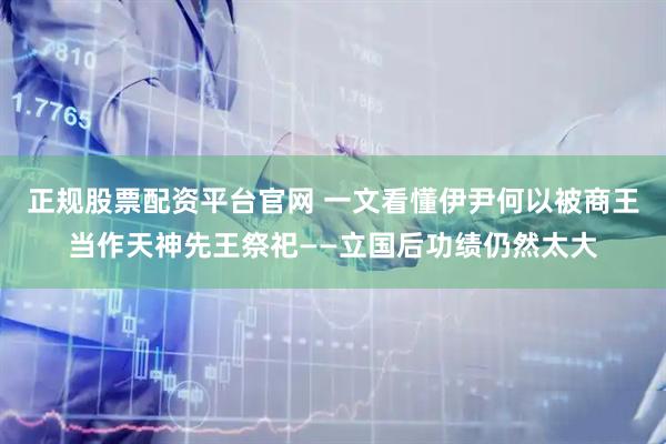 正规股票配资平台官网 一文看懂伊尹何以被商王当作天神先王祭祀——立国后功绩仍然太大