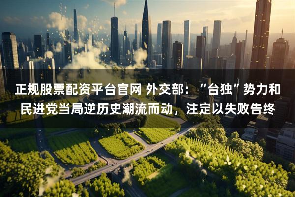 正规股票配资平台官网 外交部：“台独”势力和民进党当局逆历史潮流而动，注定以失败告终