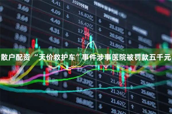 散户配资 “天价救护车”事件涉事医院被罚款五千元
