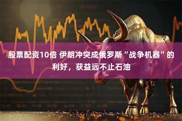 股票配资10倍 伊朗冲突成俄罗斯“战争机器”的利好，获益远不止石油
