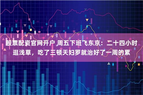 股票配资官网开户 周五下班飞东京：二十四小时逛浅草，吃了三顿天妇罗就治好了一周的累