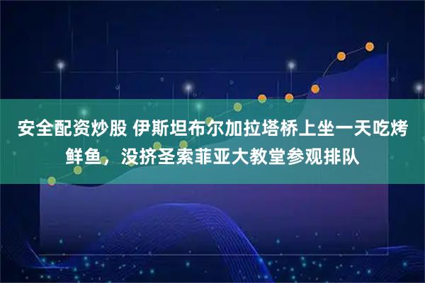安全配资炒股 伊斯坦布尔加拉塔桥上坐一天吃烤鲜鱼，没挤圣索菲亚大教堂参观排队