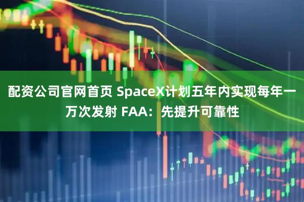 配资公司官网首页 SpaceX计划五年内实现每年一万次发射 FAA：先提升可靠性