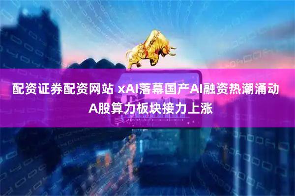 配资证券配资网站 xAI落幕国产AI融资热潮涌动   A股算力板块接力上涨