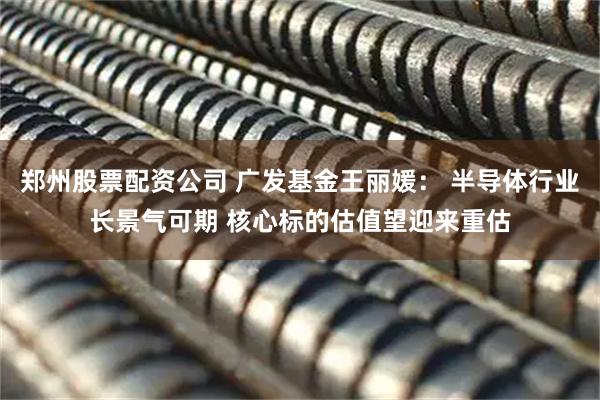 郑州股票配资公司 广发基金王丽媛： 半导体行业长景气可期 核心标的估值望迎来重估